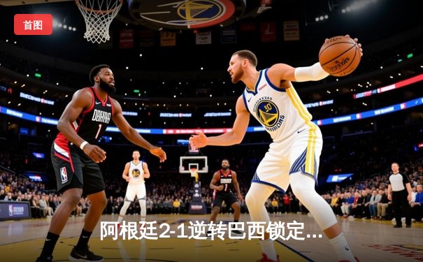 阿根廷2-1逆转巴西锁定美洲杯决赛席位，梅西伤退引担忧