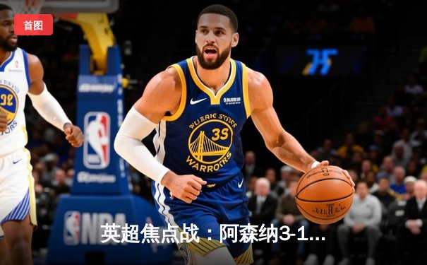 英超焦点战：阿森纳3-1力克曼联，萨卡传射建功，哈弗茨锁定胜局